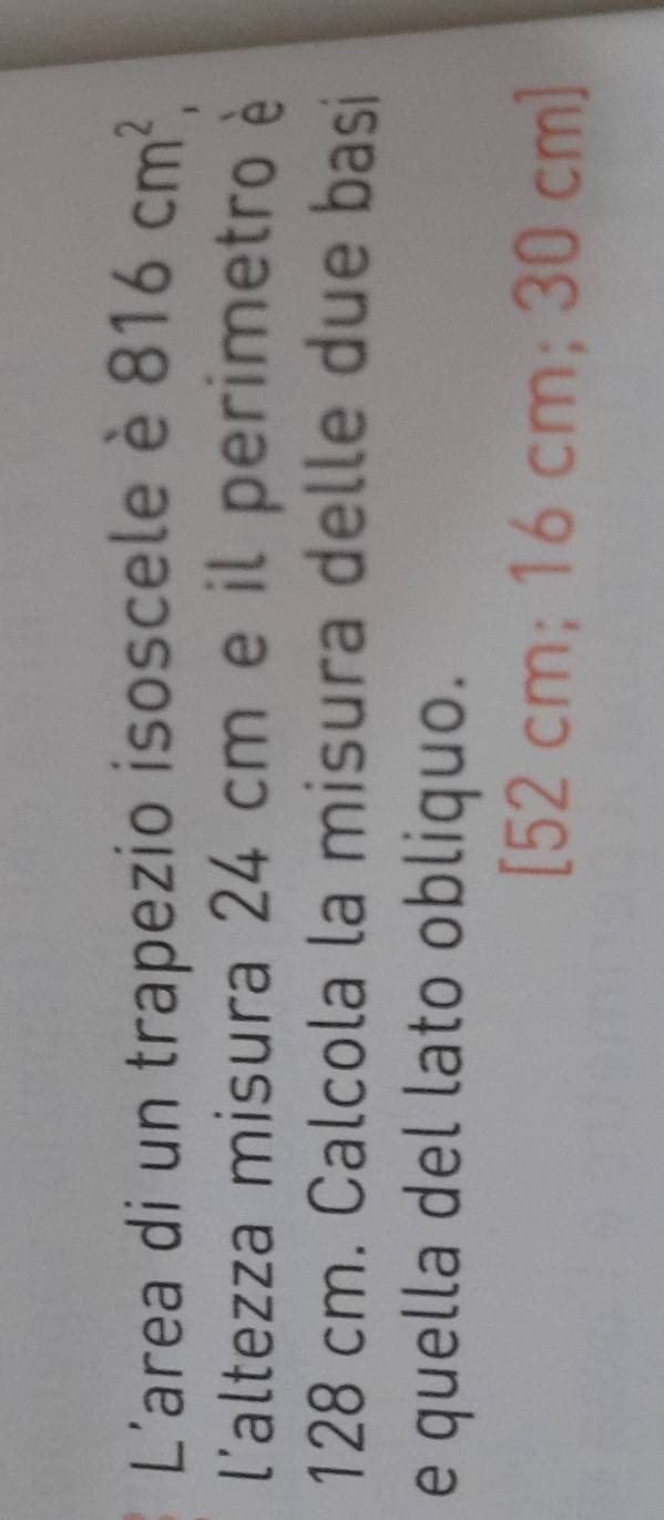 L'area di un trapezio isoscele è 816cm^2, 
l'altezza misura 24 cm e il perimetro è
128 cm. Calcola la misura delle due basi 
e quella del lato obliquo. 
[ 52 cm; 16 cm; 30 cm ]