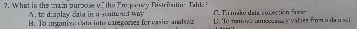 What is the main purpose of the Frequency Distribution Table?
A. to display data in a scattered way C. To make data collection faster
B. To organize data into categories for easier analysis D. To remove unnecessary values from a data set