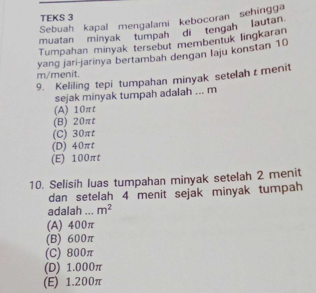 TEKS 3
Sebuah kapal mengalami kebocoran sehingga
muatan minyak tumpah di tengah lautan.
Tumpahan minyak tersebut membentuk lingkaran
yang jari-jarinya bertambah dengan laju konstan 10
m /menit.
9. Keliling tepi tumpahan minyak setelaht menit
sejak minyak tumpah adalah ... m
(A) 10πt
(B) 20πt
(C) 30πt
(D) 40πt
(E) 100πt
10. Selisih luas tumpahan minyak setelah 2 menit
dan setelah 4 menit sejak minyak tumpah
adalah m^2
(A) 400π
(B) 600π
(C) 800π
(D) 1.000π
(E) 1.200π