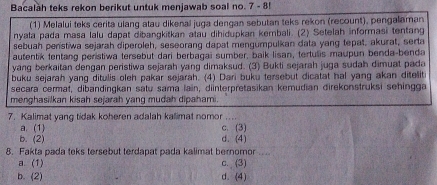 Bacalàh teks rekon berikut untuk menjawab soal no. 7 - 8!
(1) Melalui teks cerita ulang atau dikenal juga dengan sebutan teks rekon (recount), pengalaman
nyala pada masa lalu dapat dibangkitkan atau dihidupkan kembali. (2) Setelah informasi tentang
sebuah penstiwa sejarah diperoleh, seseorang dapat mengumpulkan data yang tepat, akurat, serta
autentik tentang peristiwa tersebut dari berbagai sumber, baik lisan, tertulis maupun benda-benda
yang berkaitan dengan peristiwa sejarah yang dimaksud. (3) Bukti sejarah juga sudah dimuat pada
buku sejarah yang ditulis oleh pakar sejarah. (4) Dari buku tersebut dicatat hal yang akan ditelit
secara cermat, dibandingkan satu sama lain, diinterpretasikan kemudian direkonstruksi sehingga
menghasilkan kisah sejarah yang mudah dipahami.
7. Kalimat yang tidak koheren adalah kalimat nomor .. ..
a. (1) c. (3)
b. (2) d. (4)
8. Fakta pada teks tersebut terdapat pada kalimat bernomor .
a. (1) c. (3)
b. (2) d. (4)