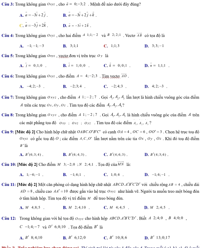 Trong không gian Oxyz , cho vector a=0;-3;2. Mệnh đề nào dưới đây đúng?
A. vector a=-3vector i+2vector j. B. vector a=-3vector i+2vector j+vector k.
C. vector a=-3vector j+2vector k. D. vector a=-3vector i+2vector k.
Câu 4: Trong không gian Oxyz , cho hai điểm A1;1;-2 vaB2;2;1. Vecto overline AB có tọa độ là
A. -1;-1;-3 B. 3;1;1 C. 1;1;3 D. 3;3;-1
Câu 5: Trong không gian Oxyz , vecto đơn vị trên trục 0 y là
A. vector i=0;1;0. B. vector i=1;0;0. C. vector k=0;0;1. D. overline n=1;1;1.
Câu 6: Trong không gian Oxyz , cho điểm A=4;-2;3. Tim vecto overline AO.
A. -4;2;-3. B. -2;3;4. C. -2;4;3. D. 4:2;-3.
Câu 7: Trong không gian Oxyz , cho điểm A1;-2;7,G oi A_1,A_2,A_3 lần lượt là hình chiếu vuông góc của điểm
A trên các trục Ox,Oy,Oz. Tìm tọa độ các điểm A_1,A_2,A_3
Câu 8: Trong không gian Oxyz , cho điểm A1;-2;7. Gọi A_1,A_2,A_3 là hình chiếu vuông góc của điểm 4 trên
các mặt phẳng tọa độ Oxy ;Oxz;Oyz Tim tọa độ các é Z· _  a A_1,A_2,A_3 ?
Câu 9: [Mức độ 2] Cho hình hộp chữ nhật OAB a O'B'C' có cạnh OA=4,OC=6,OO'=3. Chọn hệ trục toạ độ
Oxyz có gốc toạ độ O; các điểm A,C,O' lần lượt nằm trên các tia Ox,Oy,Oz #. Khi đó toạ độ điểm
B' là
A. B'(6;3;4). B. B'(6;4;3). C. B'(4;6;3). D. B'(4;3;6).
Câu 10: [Mức độ 2] Cho điểm M 3; - -2;0;N2;4;1. Tọa độ của overline MN là:
A. 1 1;-6;-1. B. -1;6;1 C. 1;0;6. D. -1; 6; -1 .
Câu 11: [Mức độ 2] Một căn phòng có dạng hình hộp chữ nhật AB CD. A'B'C'D' với chiều rộng AB=4 , chiều dài
AD=8 , chiều cao AA'=10 được gắn vào hệ trục Oxyz như hình vẽ. Người ta muốn treo một bóng đèn
ở tâm hình hộp. Tìm tọa độ vị trí điểm Mỹ để treo bóng đèn.
A. M 4:8:5 . B. M 2;4;10. C. M4;4;5 . D. M2;4;5.
Câu 12: Trong không gian với hệ tọa độ Oxyz cho hình hộp ABC D. A'B'C'D'. Biết A2;4;0,B4;0;0,
C-1;4;-7 và D'6;8;10. Tọa độ dihat en B' là
A. B'8;4;10 B. B'6;12;0 C. B'10;8;6 D. B'13;0;17