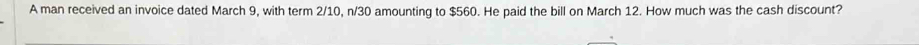 A man received an invoice dated March 9, with term 2/10, n/30 amounting to $560. He paid the bill on March 12. How much was the cash discount?