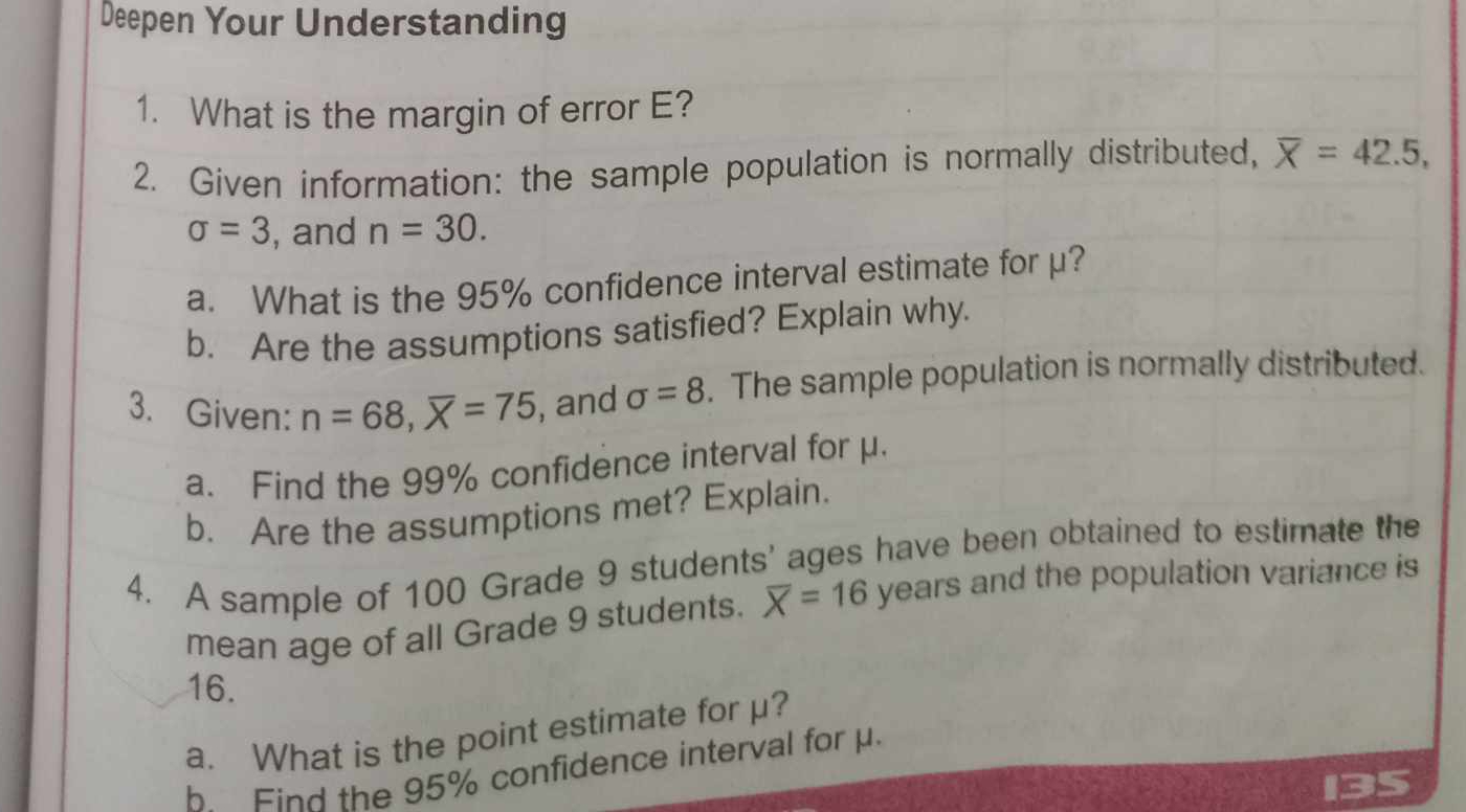 Deepen Your Understanding 
1. What is the margin of error E? 
2. Given information: the sample population is normally distributed, overline X=42.5,
sigma =3 , and n=30. 
a. What is the 95% confidence interval estimate for μ? 
b. Are the assumptions satisfied? Explain why. 
3. Given: n=68, overline X=75 , and sigma =8. The sample population is normally distributed. 
a. Find the 99% confidence interval for μ. 
b. Are the assumptions met? Explain. 
4. A sample of 100 Grade 9 students' ages have been obtained to estimate the 
mean age of all Grade 9 students. overline X=16 years and the population variance is
16. 
a. What is the point estimate for μ? 
b Find the 95% confidence interval for μ.
135