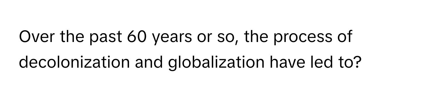 Over the past 60 years or so, the process of decolonization and globalization have led to?