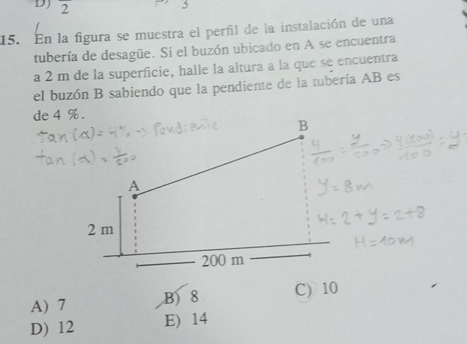 DJ 2 
5
15. En la figura se muestra el perfil de la instalación de una
tubería de desagüe. Si el buzón ubicado en A se encuentra
a 2 m de la superficie, halle la altura a la que se encuentra
el buzón B sabiendo que la pendiente de la tubería AB es
de 4 %.
A) 7 B) 8 C) 10
D) 12 E) 14
