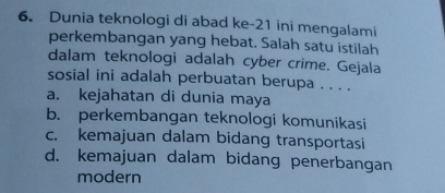 Dunia teknologi di abad ke -21 ini mengalami
perkembangan yang hebat. Salah satu istilah
dalam teknologi adalah cyber crime. Gejala
sosial ini adalah perbuatan berupa . . . .
a. kejahatan di dunia maya
b. perkembangan teknologi komunikasi
c. kemajuan dalam bidang transportasi
d. kemajuan dalam bidang penerbangan
modern