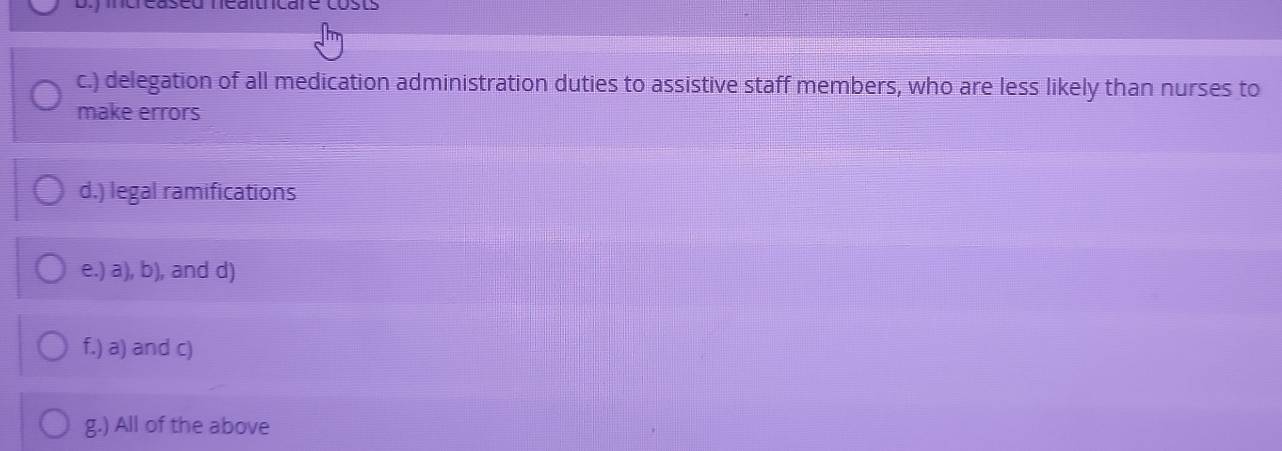 creaseu néaitnicare cost
c.) delegation of all medication administration duties to assistive staff members, who are less likely than nurses to
make errors
d.) legal ramifications
e.) a), b), and d)
f.) a) and c)
g.) All of the above