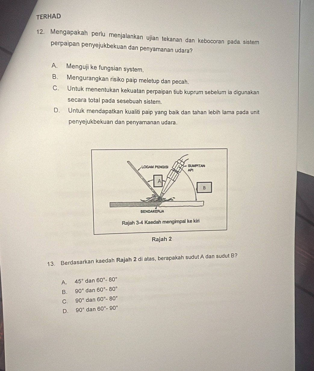 TERHAD
12. Mengapakah perlu menjalankan ujian tekanan dan kebocoran pada sistern
perpaipan penyejukbekuan dan penyamanan udara?
A. Menguji ke fungsian system.
B. Mengurangkan risiko paip meletup dan pecah.
C. Untuk menentukan kekuatan perpaipan tiub kuprum sebelum ia digunakan
secara total pada sesebuah sistem.
D. Untuk mendapatkan kualiti paip yang baik dan tahan lebih lama pada unit
penyejukbekuan dan penyamanan udara.
13. Berdasarkan kaedah Rajah 2 di atas, berapakah sudut A dan sudut B?
A. 45° dan 60°-80°
B. 90° dan 60°-80°
C. 90° dan60°-80°
D. 90°dan60°-90°