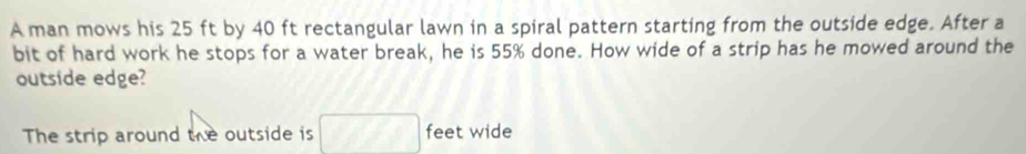 A man mows his 25 ft by 40 ft rectangular lawn in a spiral pattern starting from the outside edge. After a 
bit of hard work he stops for a water break, he is 55% done. How wide of a strip has he mowed around the 
outside edge? 
The strip around the outside is A',Bk3°downarrow | feet wide