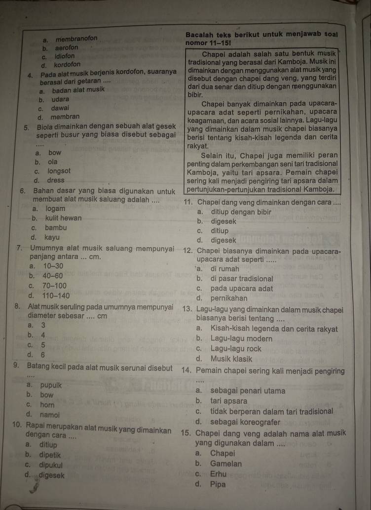 a. membranofon Bacalah teks berikut untuk menjawab soal
b. aerofon nomor 11-15!
c. idiofon Chapei adalah salah satu bentuk musik
d. kordofon tradisional yang berasal dari Kamboja. Musik ini
4. Pada alat musik berjenis kordofon, suaranya dimainkan dengan menggunakan alat musik yang
berasal dari getaran .... disebut dengan chapei dang veng, yang terdiri
a. badan alat musik dari dua senar dan ditiup dengan menggunakan
bibir.
b. udara
c. dawai Chapei banyak dimainkan pada upacara-
upacara adat seperti pernikahan, upacara
d. membran keagamaan, dan acara sosial lainnya. Lagu-lagu
5. Biola dimainkan dengan sebuah alat gesek yang dimainkan dalam musik chapei biasanya
seperti busur yang biasa disebut sebagai berisi tentang kisah-kisah legenda dan cerita
rakyat.
a. bow Selain itu, Chapei juga memiliki peran
b. ola penting dalam perkembangan seni tari tradisional
c. longsot Kamboja, yaitu tari apsara. Pemain chapei
d. dress sering kali menjadi pengiring tari apsara dalam
6. Bahan dasar yang biasa digunakan untuk pertunjukan-pertunjukan tradisional Kamboja.
membuat alat musik saluang adalah .... 11. Chapei dang veng dimainkan dengan cara ....
a. logam a. ditiup dengan bibir
b. kulit hewan b. digesek
c. bambu c. ditiup
d. kayu d. digesek
7. Umumnya alat musik saluang mempunyai 12. Chapei biasanya dimainkan pada upacara-
panjang antara ... cm. upacara adat seperti .....
a. 10-30 a. di rumah
b. 40-60 b. di pasar tradisional
c. 70-100 c. pada upacara adat
d. 110-140 d. pernikahan
8. Alat musik seruling pada umumnya mempunyai 13. Lagu-lagu yang dimainkan dalam musik chapei
diameter sebesar .... cm biasanya berisi tentang ....
a. 3 a. Kisah-kisah legenda dan cerita rakyat
b. 4 b. Lagu-lagu modern
c. 5 c. Lagu-lagu rock
d. 6 d. Musik klasik
9. Batang kecil pada alat musik serunai disebut 14. Pemain chapei sering kali menjadi pengiring
a. pupuik a. sebagai penari utama
b. bow b. tari apsara
c. horn
c. tidak berperan dalam tari tradisional
d. namoi d. sebagai koreografer
10. Rapai merupakan alat musik yang dimainkan 15. Chapei dang veng adalah nama alat musik
dengan cara ....
a. ditiup yang digunakan dalam ....
a. Chapei
b. dipetik b. Gamelan
c. dipukul
d. digesek c. Erhu
d. Pipa