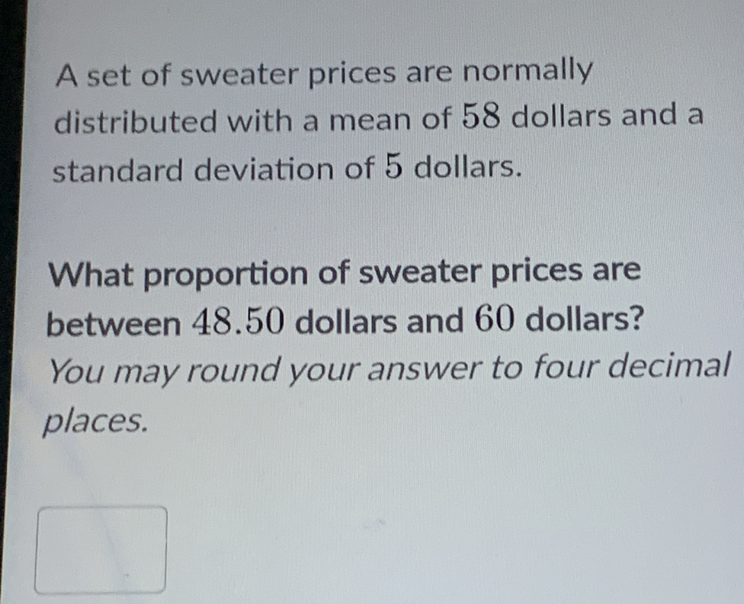 A set of sweater prices are normally 
distributed with a mean of 58 dollars and a 
standard deviation of 5 dollars. 
What proportion of sweater prices are 
between 48.50 dollars and 60 dollars? 
You may round your answer to four decimal 
places.