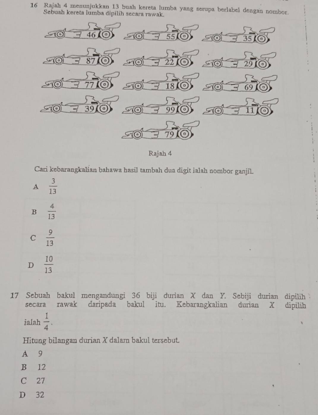 Rajah 4 menunjukkan 13 buah kereta lumba yang serupa berlabel dengan nombor.
Sebuah kereta lumba dipilih secara rawak.
46
55
35
87
22
29
77
18
69
a 39 99 11
79
Rajah 4
Cari kebarangkalian bahawa hasil tambah dua digit ialah nombor ganjil.
A  3/13 
B  4/13 
C  9/13 
D  10/13 
17 Sebuah bakul mengandungi 36 biji durian X dan Y. Sebiji durian dipilih 
secara rawak daripada bakul itu. Kebarangkalian durian X dipilih
ialah  1/4 . 
Hitung bilangan durian X dalam bakul tersebut.
A 9
B 12
C 27
D 32