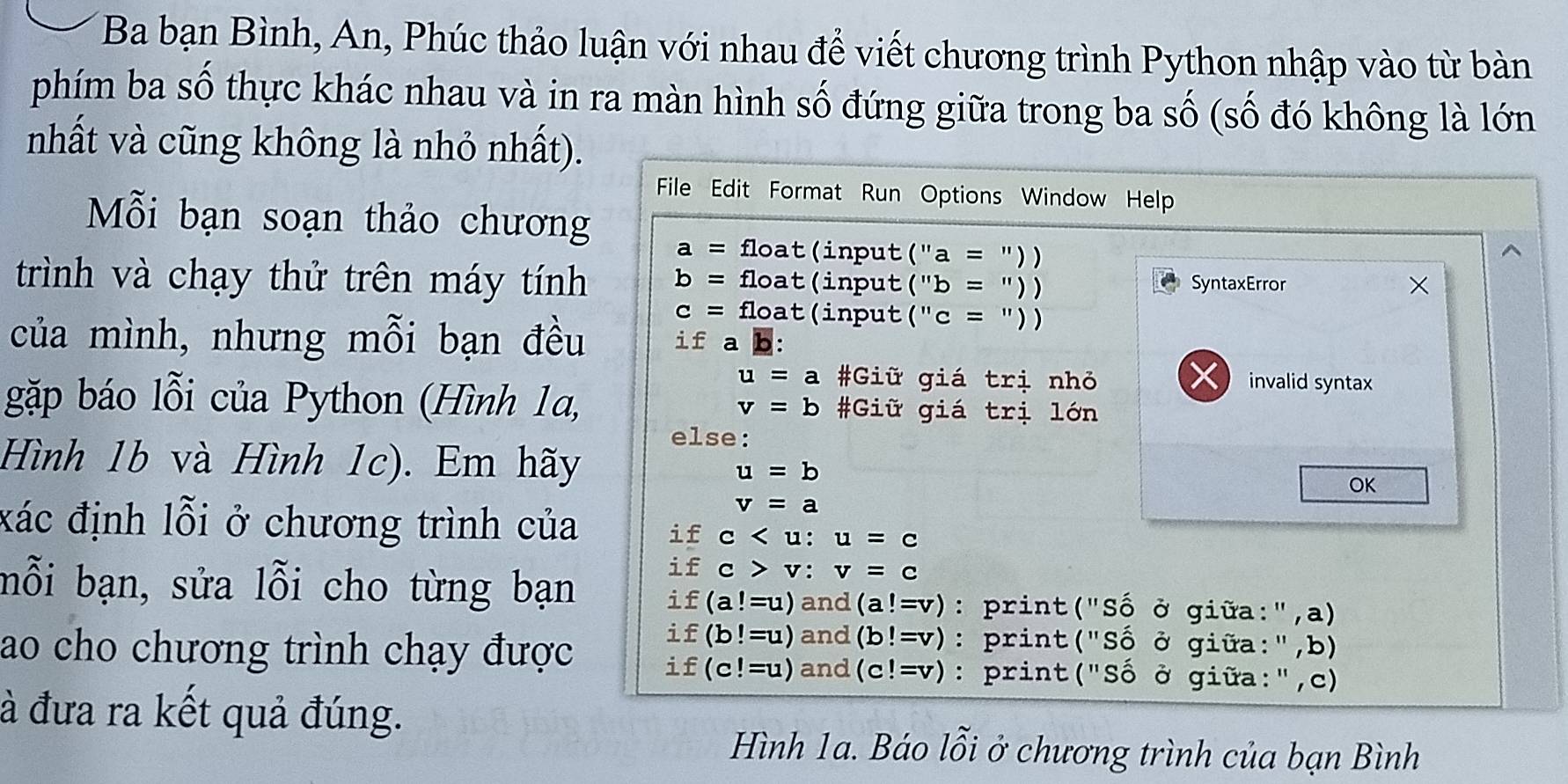 Ba bạn Bình, An, Phúc thảo luận với nhau để viết chương trình Python nhập vào từ bàn 
phím ba số thực khác nhau và in ra màn hình số đứng giữa trong ba số (số đó không là lớn 
nhất và cũng không là nhỏ nhất). 
File Edit Format Run Options Window Help 
Mỗi bạn soạn thảo chương
a= float(input (''a=''))
trình và chạy thử trên máy tính b= float(input (''b='')) SyntaxError ×
c= float(input (''c=''))
của mình, nhưng mỗi bạn đều if a b:
u=a #Giữ giá trị nhỏ invalid syntax 
gặp báo lỗi của Python (Hình 1a, v=b #Giữ giá trị lớn 
else: 
Hình 1b và Hình 1c). Em hãy u=b
OK
v=a
xác định lỗi ở chương trình của if c
if c>v:v=c
mỗi bạn, sửa lỗi cho từng bạn if (a!=u) and (a!=v) : print("Số ở giữa:",a) 
if (b!=u) and (b!=v) : print("Số ở giữa:", b) 
ao cho chương trình chạy được if (c!=u) and (c!=v) : print("Số ở giữa:", c) 
à đưa ra kết quả đúng. 
Hình 1a. Báo lỗi ở chương trình của bạn Bình