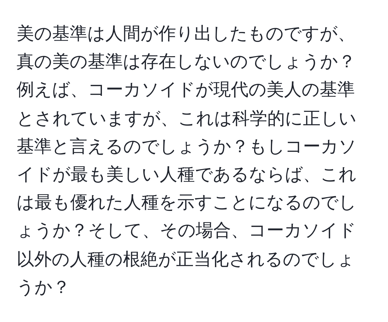 美の基準は人間が作り出したものですが、真の美の基準は存在しないのでしょうか？例えば、コーカソイドが現代の美人の基準とされていますが、これは科学的に正しい基準と言えるのでしょうか？もしコーカソイドが最も美しい人種であるならば、これは最も優れた人種を示すことになるのでしょうか？そして、その場合、コーカソイド以外の人種の根絶が正当化されるのでしょうか？