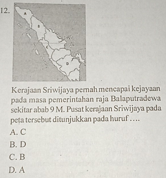 Kerajaan Sriwijaya pernah mencapai kejayaan
pada masa pemerintahan raja Balaputradewa
sekitar abab 9 M. Pusat kerajaan Sriwijaya pada
peta tersebut ditunjukkan pada huruf . . ..
A. C
B. D
C. B
D. A