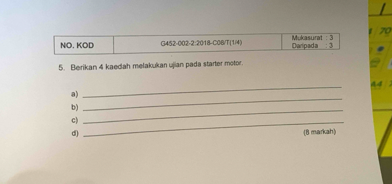 Mukasurat :3 
NO. KOD G452-002-2:2018- C08/T(1/4) Daripada : 3 
5. Berikan 4 kaedah melakukan ujian pada starter motor. 
a 
a) 
_ 
b)_ 
_ 
c)_ 
d) (8 markah)