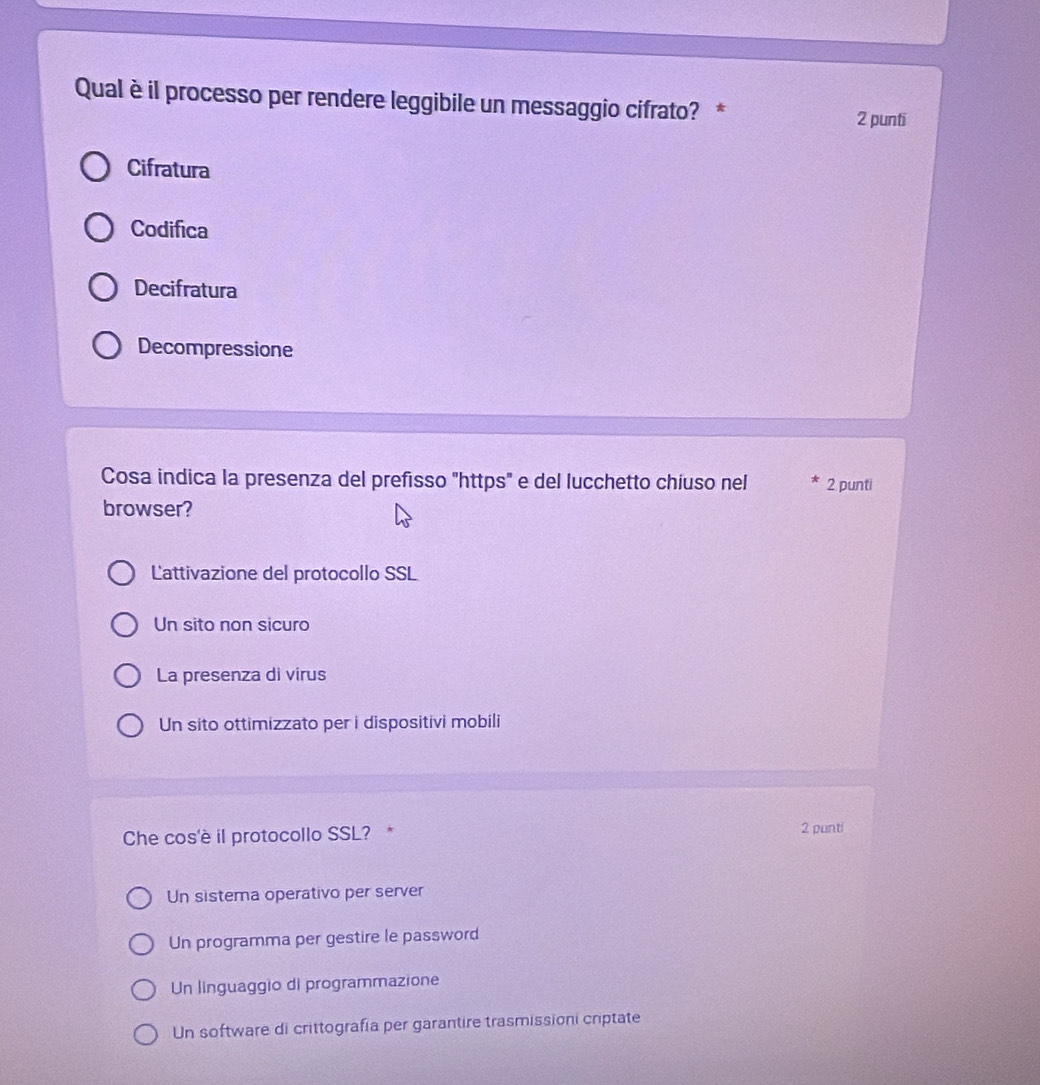 Qual èil processo per rendere leggibile un messaggio cifrato? * 2 punti
Cifratura
Codifica
Decifratura
Decompressione
Cosa indica la presenza del prefisso "https" e del lucchetto chiuso nel 2 punti
browser?
Lattivazione del protocollo SSL
Un sito non sicuro
La presenza di virus
Un sito ottimizzato per i dispositivi mobili
Che cos'è il protocollo SSL? * 2 punti
Un sistema operativo per server
Un programma per gestire le password
Un linguaggio di programmazione
Un software di crittografía per garantire trasmissioni criptate