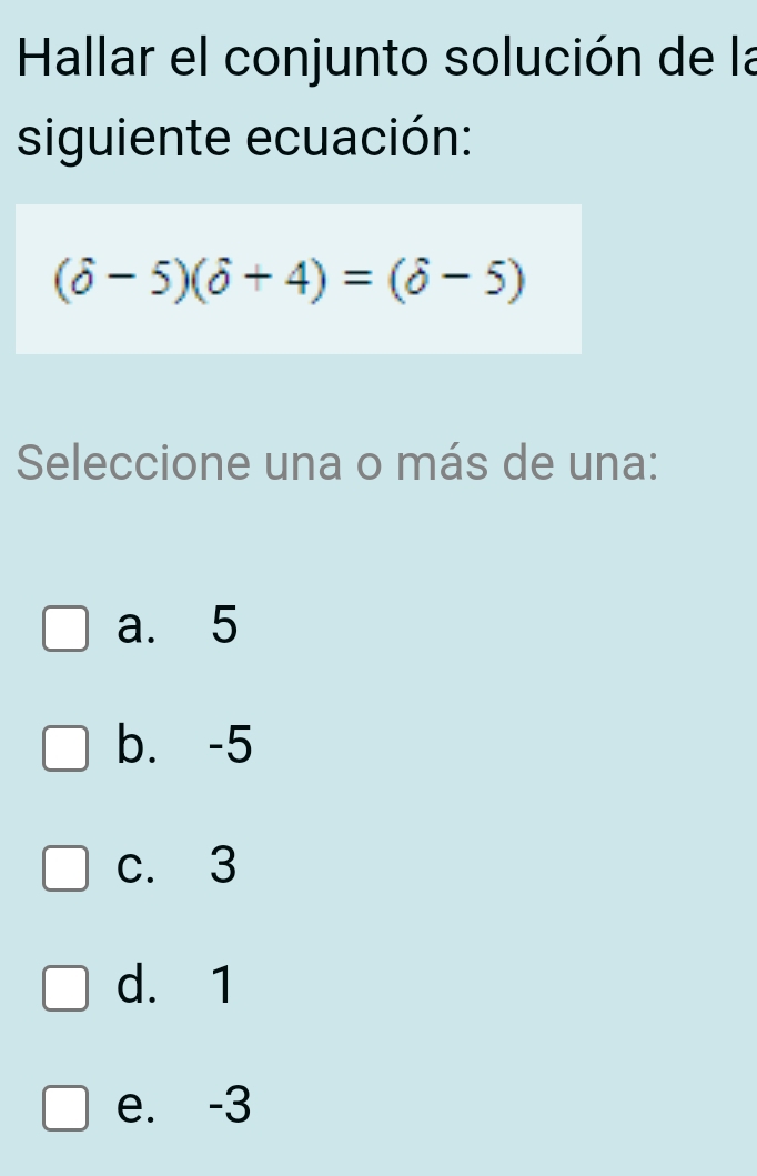 Hallar el conjunto solución de la
siguiente ecuación:
(delta -5)(delta +4)=(delta -5)
Seleccione una o más de una:
a. 5
b. -5
c. 3
d. 1
e. -3