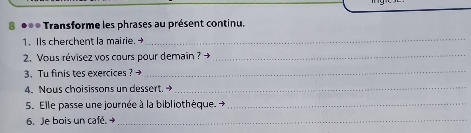 8 ●●● Transforme les phrases au présent continu. 
1. IIs cherchent la mairie. → 
_ 
2. Vous révisez vos cours pour demain ? →_ 
3. Tu finis tes exercices ?→ 
_ 
4. Nous choisissons un dessert._ 
5. Elle passe une journée à la bibliothèque._ 
6. Je bois un café._