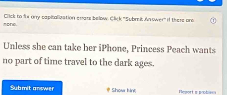 Click to fix any capitalization errors below. Click "Submit Answer" if there are 
none. 
Unless she can take her iPhone, Princess Peach wants 
no part of time travel to the dark ages. 
Submit answer Show hint Report a problem