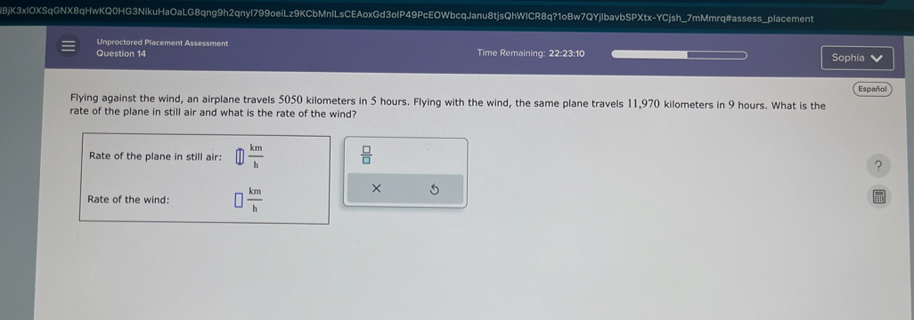 lBjK3xIOXSqGNX8qHwKQ0HG3NikuHaOaLG8qng9h2qnyl799oeiLz9KCbMnlLsCEAoxGd3oIP49PcEOWbcqJanu8tjsQhWICR8q?1oBw7QYjIbavbSPXtx-YCjsh_7mMmrq#assess_placement 
Unproctored Placement Assessment 
Question 14 Time Remaining: 22:23:10 Sophia V 
Español 
Flying against the wind, an airplane travels 5050 kilometers in 5 hours. Flying with the wind, the same plane travels 11,970 kilometers in 9 hours. What is the 
rate of the plane in still air and what is the rate of the wind? 
Rate of the plane in still air:  km/h   □ /□  
? 
Rate of the wind:  km/h 
× 5