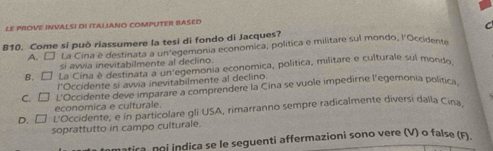 LE PROVE INVALSI DI ITALIANO COMPUTER BASED
B10. Come si può riassumere la tesi di fondo di Jacques? C
A. □ La Cina è destinata a un’egemonia economica, política e militare sul mondo, l’Occidente
si avvia inevitabilmente al declino.
B. □ La Cina è destinata a un'egemonia economica, politica, militare e culturale sul mondo
l’Occidente si avvia inevitabilmente al declino.
C. □ L’Occidente deve imparare a comprendere la Cina se vuole impedirne l’egemonia politica,
economica e culturale.
D. □ L'Occidente, e in particolare gli USA, rimarranno sempre radicalmente diversi dalla Cina,
soprattutto in campo culturale.
s atica n o i indica se le seguenti affermazioni sono vere (V) o false (F).