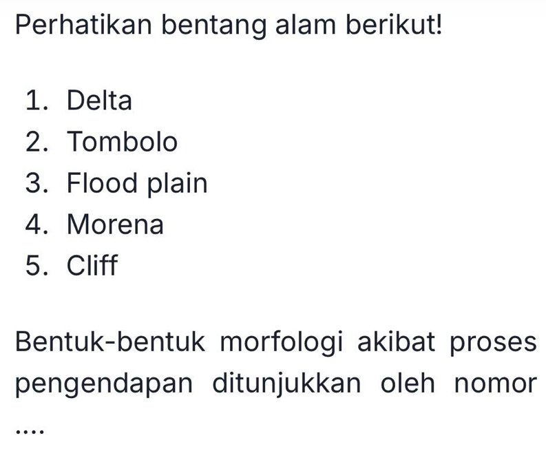 Perhatikan bentang alam berikut! 
1. Delta 
2. Tombolo 
3. Flood plain 
4. Morena 
5. Cliff 
Bentuk-bentuk morfologi akibat proses 
pengendapan ditunjukkan oleh nomor 
…