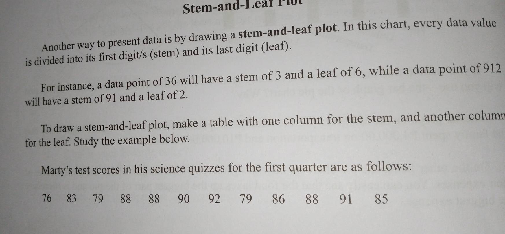 Stem-and-Leaf Plot 
Another way to present data is by drawing a stem-and-leaf plot. In this chart, every data value 
is divided into its first digit/s (stem) and its last digit (leaf). 
For instance, a data point of 36 will have a stem of 3 and a leaf of 6, while a data point of 912
will have a stem of 91 and a leaf of 2. 
To draw a stem-and-leaf plot, make a table with one column for the stem, and another column 
for the leaf. Study the example below. 
Marty’s test scores in his science quizzes for the first quarter are as follows:
76 ₹83 79 88 88 90 92 79 86 88 91 85