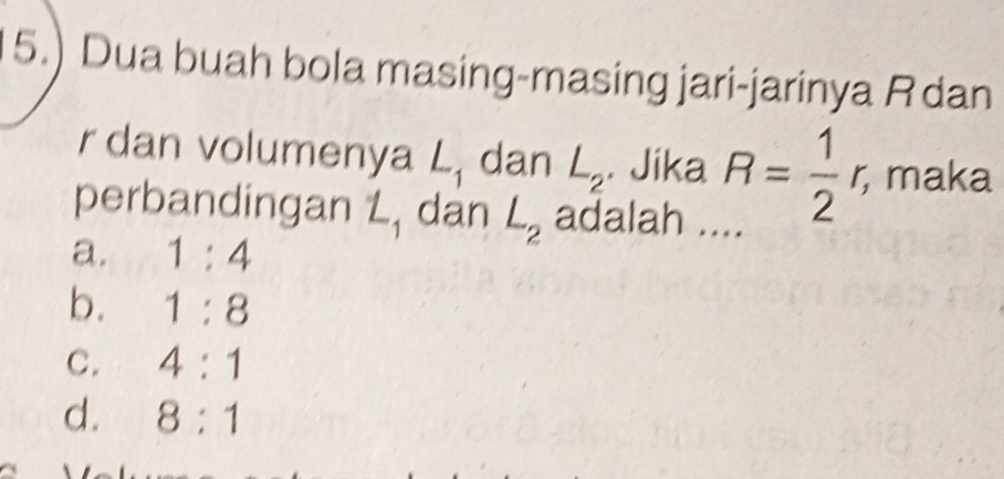 5.) Dua buah bola masing-masing jari-jarinya R dan
r dan volumenya L_1 dan L_2. Jika R= 1/2 r, ; maka
perbandingan L, dan L_2 adalah ...
a. 1:4
b. 1:8
C. 4:1
d. 8:1