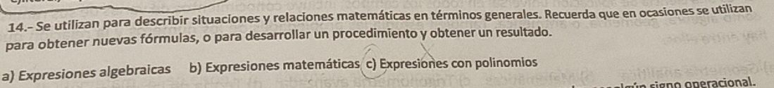 14.- Se utilizan para describir situaciones y relaciones matemáticas en términos generales. Recuerda que en ocasiones se utilizan
para obtener nuevas fórmulas, o para desarrollar un procedimiento y obtener un resultado.
a) Expresiones algebraicas b) Expresiones matemáticas c) Expresiones con polinomios