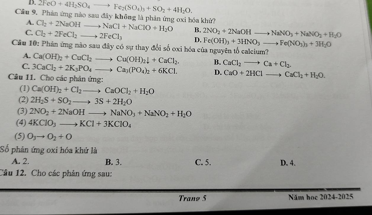 D. 2FeO+4H_2SO_4to Fe_2(SO_4)_3+SO_2+4H_2O.
Câu 9. Phản ứng nào sau đây không là phản ứng oxi hóa khử?
A. Cl_2+2NaOHto NaCl+NaClO+H_2O B.
C. Cl_2+2FeCl_2to 2FeCl_3 2NO_2+2NaOHto NaNO_3+NaNO_2+H_2O
D. Fe(OH)_3+3HNO_3to Fe(NO_3)_3+3H_2O
Câu 10: Phản ứng nào sau đây có sự thay đổi số oxi hóa của nguyên tố calcium?
A. Ca(OH)_2+CuCl_2to Cu(OH)_2downarrow +CaCl_2.
C. 3CaCl_2+2K_3PO_4to Ca_3(PO_4)_2+6KCl.
B. CaCl_2to Ca+Cl_2.
D. CaO+2HClto CaCl_2+H_2O.
Câu 11. Cho các phản ứng:
(1) Ca(OH)_2+Cl_2to CaOCl_2+H_2O
(2) 2H_2S+SO_2to 3S+2H_2O
(3) 2NO_2+2NaOHto NaNO_3+NaNO_2+H_2O
(4) 4KClO_3to KCl+3KClO_4
(5) O_3to O_2+O
Số phản ứng oxi hóa khử là
A. 2. B. 3. C. 5. D. 4.
Câu 12. Cho các phản ứng sau:
Trang 5 Năm học 2024-2025