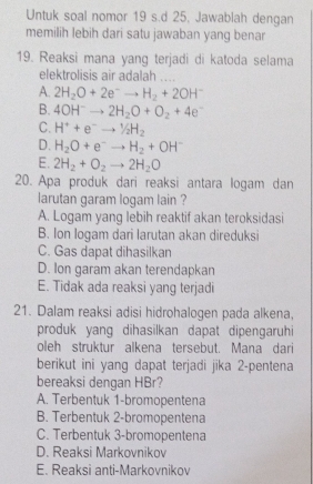 Untuk soal nomor 19 s.d 25. Jawablah dengan
memilih lebih dari satu jawaban yang benar
19. Reaksi mana yang terjadi di katoda selama
elektrolisis air adalah 1 …
A. 2H_2O+2e^-to H_2+2OH^-
B. 4OH^-to 2H_2O+O_2+4e^-
C. H^++e^-to^1/_2H_2
D. H_2O+e^-to H_2+OH^-
E. 2H_2+O_2 to 2H_2O
20. Apa produk dari reaksi antara logam dan
larutan garam logam lain ?
A. Logam yang lebih reaktif akan teroksidasi
B. Ion logam dari larutan akan direduksi
C. Gas dapat dihasilkan
D. Ion garam akan terendapkan
E. Tidak ada reaksi yang terjadi
21. Dalam reaksi adisi hidrohalogen pada alkena,
produk yang dihasilkan dapat dipengaruhi
oleh struktur alkena tersebut. Mana dari
berikut ini yang dapat terjadi jika 2 -pentena
bereaksi dengan HBr?
A. Terbentuk 1 -bromopentena
B. Terbentuk 2 -bromopentena
C. Terbentuk 3 -bromopentena
D. Reaksi Markovnikov
E. Reaksi anti-Markovnikov