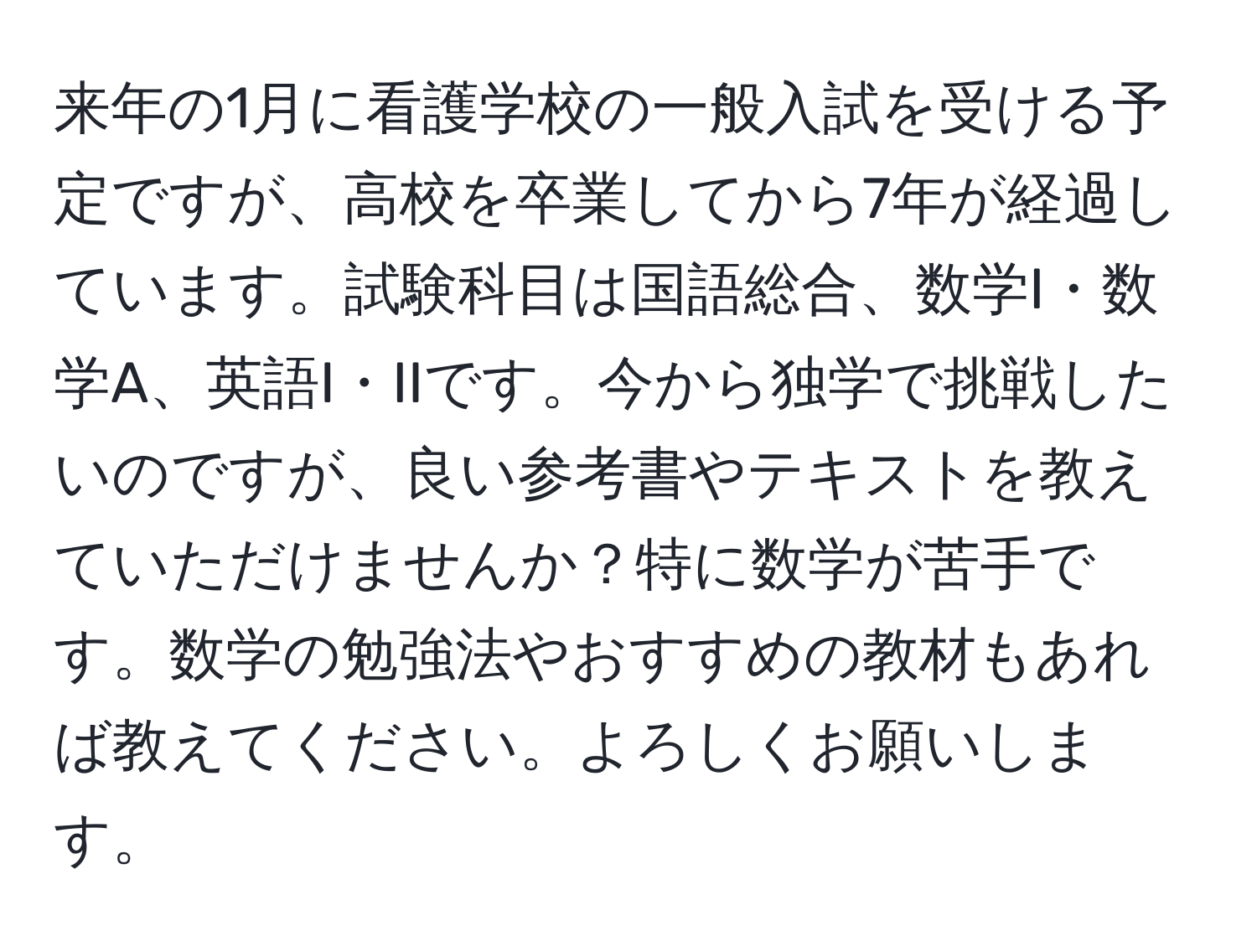 来年の1月に看護学校の一般入試を受ける予定ですが、高校を卒業してから7年が経過しています。試験科目は国語総合、数学I・数学A、英語I・IIです。今から独学で挑戦したいのですが、良い参考書やテキストを教えていただけませんか？特に数学が苦手です。数学の勉強法やおすすめの教材もあれば教えてください。よろしくお願いします。