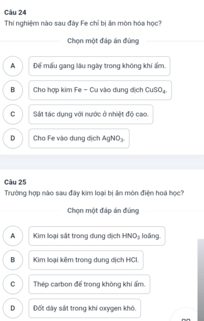 Thí nghiệm nào sau đây Fe chỉ bị ăn mòn hóa học?
Chọn một đáp án đúng
A Để mấu gang lâu ngày trong không khí ẩm.
B Cho hợp kim Fe - Cu vào dung dịch CuSO₄.
C Sắt tác dụng với nước ở nhiệt độ cao.
D Cho Fe vào dung dịch AgNO₃.
Câu 25
Trường hợp nào sau đây kim loại bị ăn mòn điện hoá học?
Chọn một đáp án đúng
A Kim loại sắt trong dung dịch HNO_3 loãng.
B Kim loại kẽm trong dung dịch HCI.
C Thép carbon để trong không khí ẩm.
D Đốt dây sắt trong khí oxygen khô.