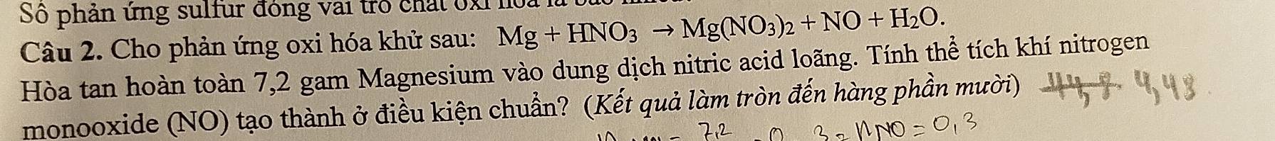 Số phản ứng sulfur đồng vai trò chất 0xỉ hoa là 
Câu 2. Cho phản ứng oxi hóa khử sau: Mg+HNO_3to Mg(NO_3)_2+NO+H_2O. 
Hòa tan hoàn toàn 7,2 gam Magnesium vào dung dịch nitric acid loãng. Tính thể tích khí nitrogen 
monooxide (NO) tạo thành ở điều kiện chuẩn? (Kết quả làm tròn đến hàng phần mười)