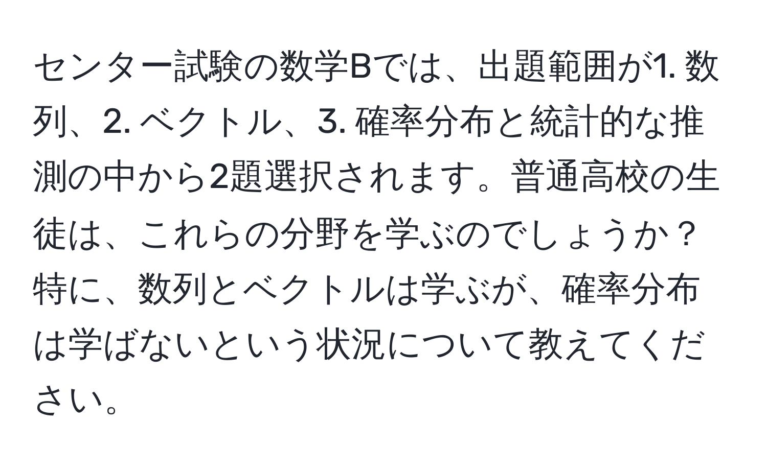 センター試験の数学Bでは、出題範囲が1. 数列、2. ベクトル、3. 確率分布と統計的な推測の中から2題選択されます。普通高校の生徒は、これらの分野を学ぶのでしょうか？特に、数列とベクトルは学ぶが、確率分布は学ばないという状況について教えてください。