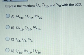 Express the fractions ³/4, 7/16, and 5/8 with the LCD.
A) 24/32, 14/32, 24/32
B) ^12/_16, ^7/_16, ^10/_16
C) ^3/_4, ^2/_4, ^3/_4
D) ^9/_16, ^49/_16, ^36/_16