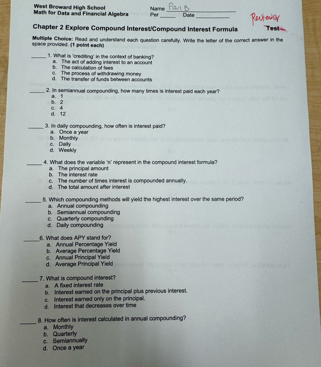 West Broward High School Name
_
Math for Data and Financial Algebra Per _Date
_
Chapter 2 Explore Compound Interest/Compound Interest Formula
Multiple Choice: Read and understand each question carefully. Write the letter of the correct answer in the
space provided. (1 point each)
_1. What is ‘crediting’ in the context of banking?
a. The act of adding interest to an account
b. The calculation of fees
c. The process of withdrawing money
d. The transfer of funds between accounts
_2. In semiannual compounding, how many times is interest paid each year?
a. 1
b. 2
c. 4
d. 12
_3. In daily compounding, how often is interest paid?
a. Once a year
b. Monthly
c. Daily
d. Weekly
_4. What does the variable ‘n’ represent in the compound interest formula?
a. The principal amount
b. The interest rate
c. The number of times interest is compounded annually.
d. The total amount after interest
_
5. Which compounding methods will yield the highest interest over the same period?
a. Annual compounding
b. Semiannual compounding
c. Quarterly compounding
d. Daily compounding
_
6. What does APY stand for?
a. Annual Percentage Yield
b. Average Percentage Yield
c. Annual Principal Yield
d. Average Principal Yield
_
7. What is compound interest?
a. A fixed interest rate
b. Interest earned on the principal plus previous interest.
c. Interest earned only on the principal.
d. Interest that decreases over time
_
8. How often is interest calculated in annual compounding?
a. Monthly
b. Quarterly
c. Semiannually
d. Once a year