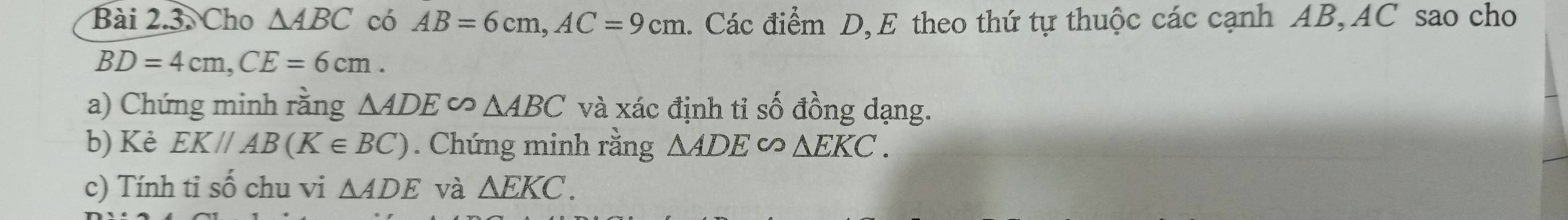 Cho △ ABC có AB=6cm, AC=9cm. Các điểm D, E theo thứ tự thuộc các cạnh AB, AC sao cho
BD=4cm, CE=6cm. 
a) Chứng minh rằng △ ADE∽ △ ABC và xác định tỉ số đồng dạng. 
b) Kẻ EK//AB(K∈ BC). Chứng minh rằng △ ADE ∽ △ EKC. 
c) Tính tỉ số chu vi △ ADE và △ EKC.