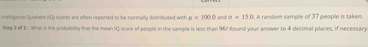 Intelligence Quotient (IQ) scores are often reported to be normally distributed with mu =100.0 and sigma =15.0. A random sample of 37 people is taken. 
Step 2 of 2 : What is the probability that the mean IQ score of people in the sample is less than 96? Round your answer to 4 decimal places, if necessary