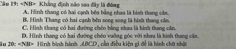 ∠ NB> Khẳng định nào sau đây là đúng
A. Hình thang có hai cạnh bên bằng nhau là hình thang cân.
B. Hình Thang có hai cạnh bên song song là hình thang cân.
C. Hình thang có hai đường chéo bằng nhau là hình thang cân.
D. Hình thang có hai đường chéo vuông góc với nhau là hình thang cân.
âu 20: ∠ NB> Hình bình hành ABCD , cần điều kiện gì để là hình chữ nhật