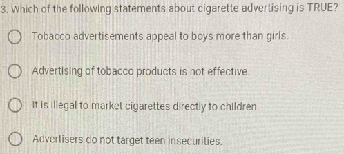 Which of the following statements about cigarette advertising is TRUE?
Tobacco advertisements appeal to boys more than girls.
Advertising of tobacco products is not effective.
It is illegal to market cigarettes directly to children.
Advertisers do not target teen insecurities.