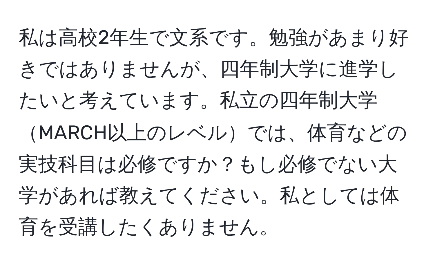 私は高校2年生で文系です。勉強があまり好きではありませんが、四年制大学に進学したいと考えています。私立の四年制大学MARCH以上のレベルでは、体育などの実技科目は必修ですか？もし必修でない大学があれば教えてください。私としては体育を受講したくありません。