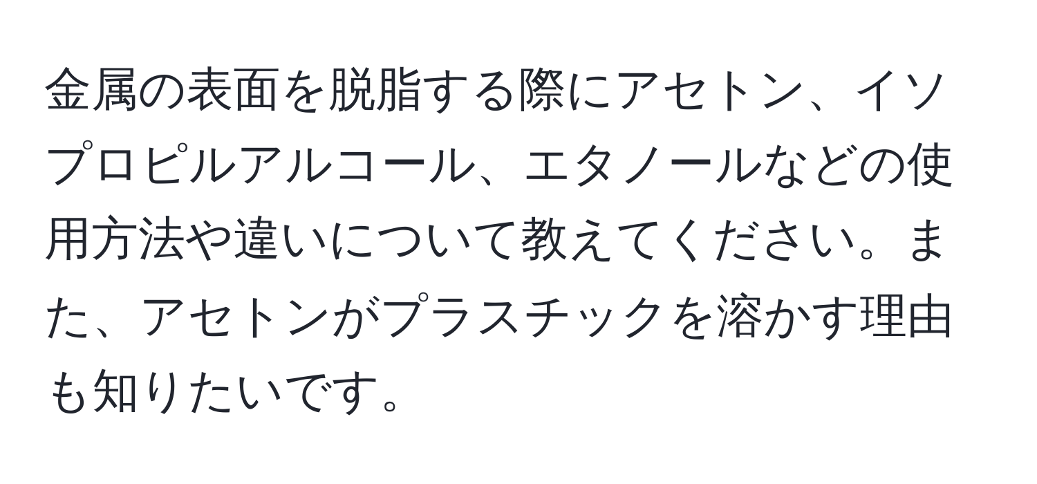 金属の表面を脱脂する際にアセトン、イソプロピルアルコール、エタノールなどの使用方法や違いについて教えてください。また、アセトンがプラスチックを溶かす理由も知りたいです。