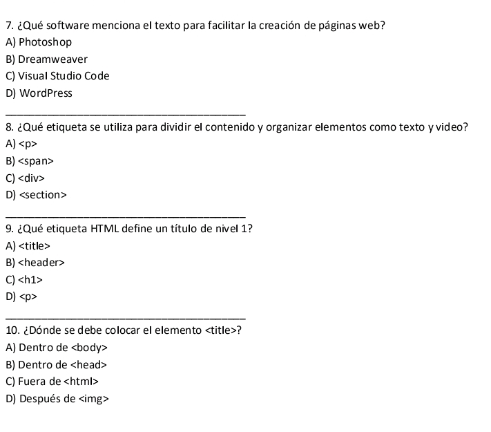 ¿Qué software menciona el texto para facilitar la creación de páginas web?
A) Photoshop
B) Dreamweaver
C) Visual Studio Code
D) WordPress
_
8. ¿Qué etiqueta se utiliza para dividir el contenido y organizar elementos como texto y video?
A)
B)
C)
D)
_
9. ¿Qué etiqueta HTML define un título de nivel 1?
A)
B)
C)
D)
_
10. ¿Dónde se debe colocar el elemento ?
A) Dentro de
B) Dentro de
C) Fuera de
D) Después de