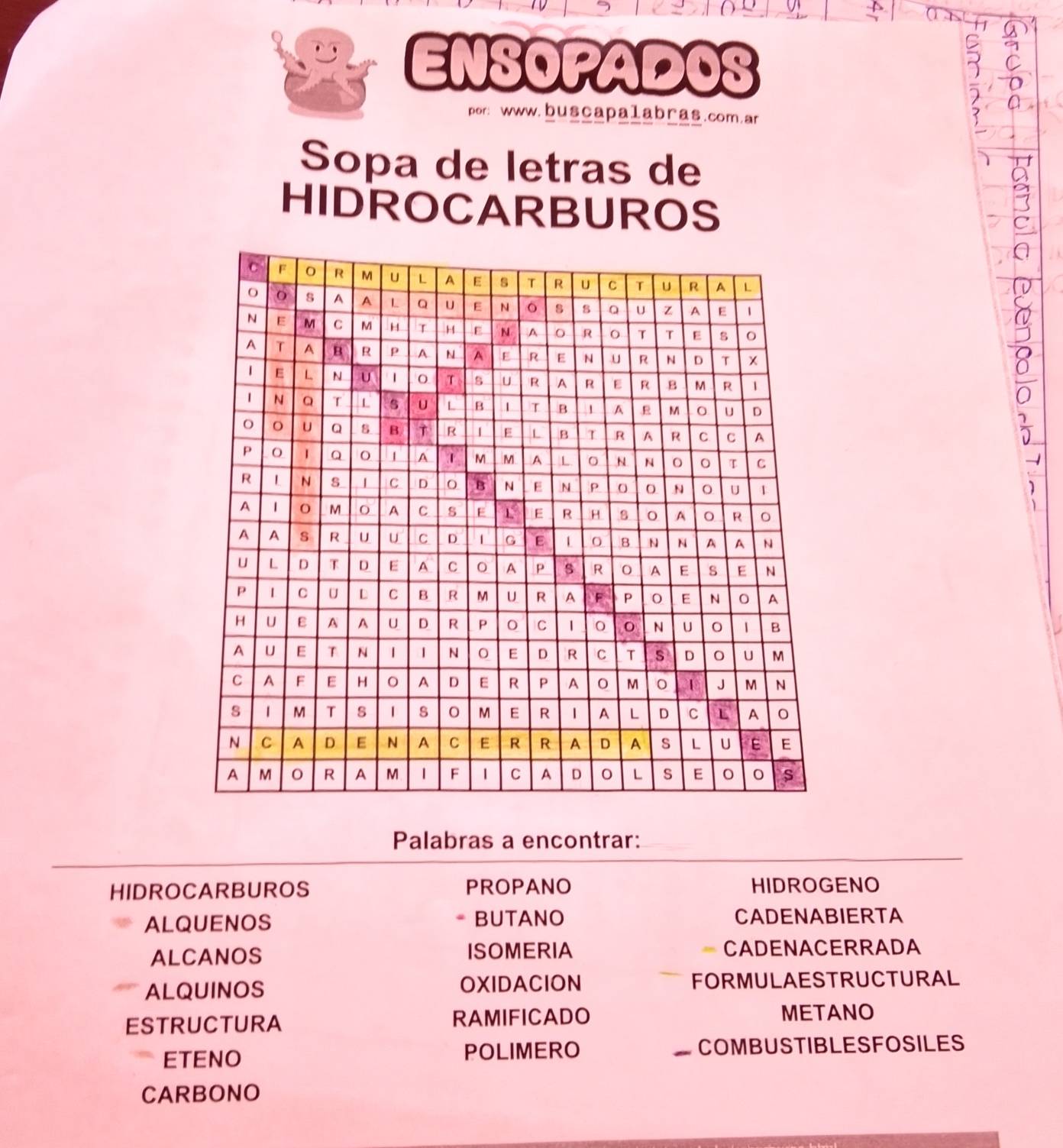 ENSOPADOS 
por: www.buscapalabras.com.ar 
Sopa de letras de 
HIDROCARBUROS 
* 

1 
Palabras a encontrar: 
HIDROCARBUROS PROPANO HIDROGENO 
ALQUENOS * BUTANO CADENABIERTA 
ALCANOS ISOMERIA CADENACERRADA 
ALQUINOS OXIDACION FORMULAESTRUCTURAL 
ESTRUCTURA RAMIFICADO 
METANO 
ETENO POLIMERO COMBUSTIBLESFOSILES 
CARBONO