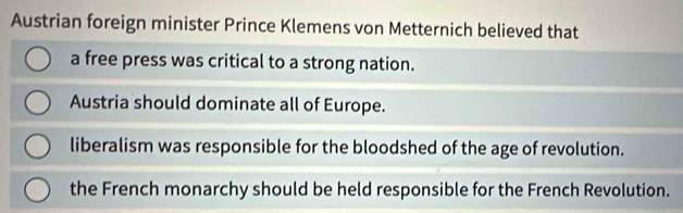 Austrian foreign minister Prince Klemens von Metternich believed that
a free press was critical to a strong nation.
Austria should dominate all of Europe.
liberalism was responsible for the bloodshed of the age of revolution.
the French monarchy should be held responsible for the French Revolution.