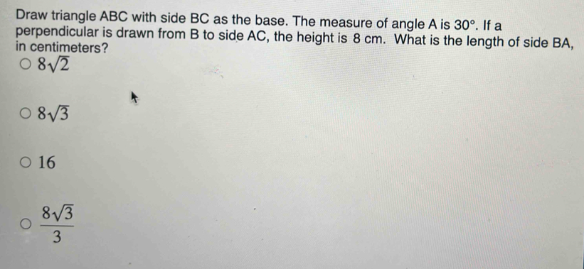 Draw triangle ABC with side BC as the base. The measure of angle A is 30°. If a
perpendicular is drawn from B to side AC, the height is 8 cm. What is the length of side BA,
in centimeters?
8sqrt(2)
8sqrt(3)
16
 8sqrt(3)/3 