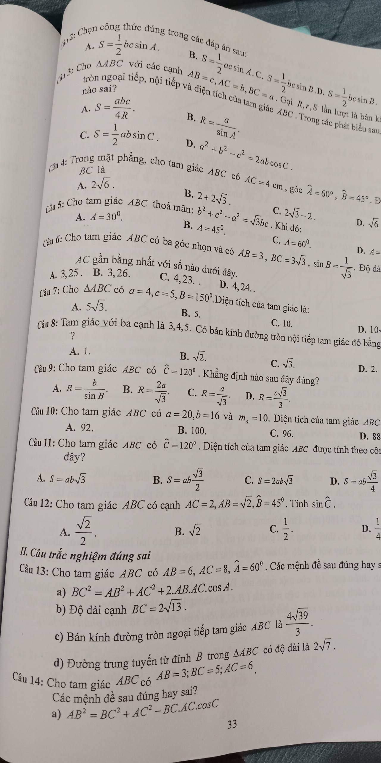 ju 2: Chọi
g trong các đáp án sau:
A. S= 1/2 bcsin A.
B.
ậu 3: Cho △ ABC với các cạnh S= 1/2  acsin A. C.
nào sai?
tròn ngoại tiếp, nội tiếp và diện tích của tam giác ABC . Trong các phát biểu san
A. S= abc/4R .
AB=c,AC=b,BC=a.Gphi iR,r,S S= 1/2 bcsin B.D.S= 1/2 bcsin B. ' lân lượt là bá k
B.
R= a/sin A .
C. S= 1/2  ab sin C . D. a^2+b^2-c^2=2abcos C.
BC là
Câu 4: Trong mặt phẳng, cho tam giác ABC có AC=4cm , góc widehat A=60°,widehat B=45°. D
A. 2sqrt(6).
B. 2+2sqrt(3).
Câu 5: Cho tam giác ABC thoả mãn: b^2+c^2-a^2=sqrt(3)bc. Khi đó:
A. A=30^0.
C. 2sqrt(3)-2. D. sqrt(6)
B. A=45^0.
C.
Câu 6: Cho tam giác ABC có ba góc nhọn và có AB=3,BC=3sqrt(3),sin B= 1/sqrt(3)  A=60^0.
D. A=
AC gần bằng nhất với số nào dưới đây.
Độ dà
A. 3, 25 . B. 3, 26. C. 4,23. . D. 4, 24. .
Câu 7: Cho △ ABC có a=4,c=5,B=150° Diện tích của tam giác là:
A. 5sqrt(3).
B. 5.
C. 10.
D. 10
Câu 8: Tam giác với ba cạnh là 3,4,5. Có bán kính đường tròn nội tiếp tam giác đó bằng
?
A. 1.
B. sqrt(2).
C. sqrt(3). D. 2.
Câu 9: Cho tam giác ABC có widehat C=120°. Khẳng định nào sau đây đúng?
A. R= b/sin B . B. R= 2a/sqrt(3) . C. R= a/sqrt(3) . D. R= csqrt(3)/3 .
Câu 10: Cho tam giác ABC có a=20,b=16 và m_a=10.  Diện tích của tam giác ABC
A. 92. B. 100. C. 96. D. 88
Câu 11: Cho tam giác ABC có widehat C=120^0. Diện tích của tam giác ABC được tính theo côn
đây?
A. S=absqrt(3) B. S=ab sqrt(3)/2  C. S=2absqrt(3) D. S=ab sqrt(3)/4 
Câu 12: Cho tam giác ABC có cạnh AC=2,AB=sqrt(2),widehat B=45°. Tính sin widehat C.
A.  sqrt(2)/2 .  1/2 . D.  1/4 
B. sqrt(2) C.
II. Câu trắc nghiệm đúng sai
Câu 13: Cho tam giác ABC có AB=6,AC=8,widehat A=60°. Các mệnh đề sau đúng hay s
a) BC^2=AB^2+AC^2+2.AB.AC. cos A .
b) Độ dài cạnh BC=2sqrt(13).
c) Bán kính đường tròn ngoại tiếp tam giác ABC là  4sqrt(39)/3 .
d) Đường trung tuyến từ đỉnh B trong △ ABC có độ dài là 2sqrt(7).
Câu 14: Cho tam giác ABC có
AB=3;BC=5;AC=6
Các mệnh đề sau đúng hay sai?
a) AB^2=BC^2+AC^2-BC.AC.cos C
33