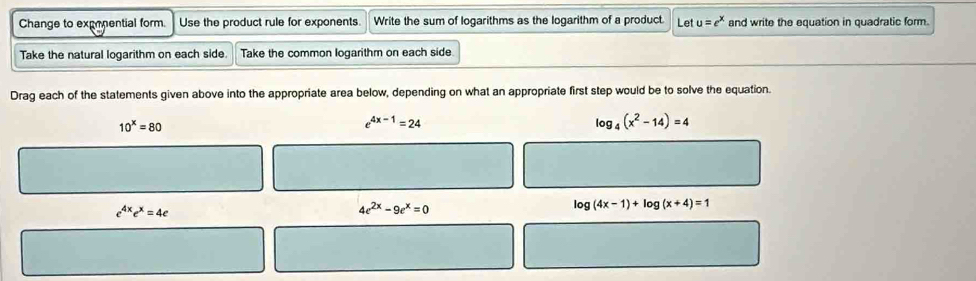 Change to expenential form. Use the product rule for exponents. Write the sum of logarithms as the logarithm of a product. Let u=e^x and write the equation in quadratic form.
Take the natural logarithm on each side Take the common logarithm on each side
Drag each of the statements given above into the appropriate area below, depending on what an appropriate first step would be to solve the equation.
10^x=80
e^(4x-1)=24
log _4(x^2-14)=4
e^(4x)e^x=4e
4e^(2x)-9e^x=0
log (4x-1)+log (x+4)=1